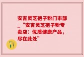 安吉灵芝孢子粉门市部_“安吉灵芝孢子粉专卖店：优质健康产品，尽在此处”