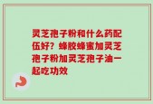 灵芝孢子粉和什么药配伍好？蜂胶蜂蜜加灵芝孢子粉加灵芝孢子油一起吃功效