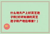 什么地方产上好灵芝孢子粉(好评如潮的灵芝孢子粉产地在哪里？)