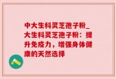 中大生科灵芝孢子粉_大生科灵芝孢子粉：提升免疫力，增强身体健康的天然选择