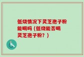 低烧情况下灵芝孢子粉能喝吗 (低烧能否喝灵芝孢子粉？)