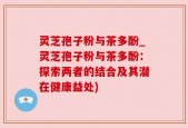 灵芝孢子粉与茶多酚_灵芝孢子粉与茶多酚：探索两者的结合及其潜在健康益处)