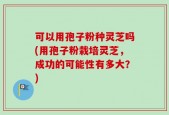 可以用孢子粉种灵芝吗(用孢子粉栽培灵芝，成功的可能性有多大？)