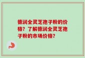 德润全灵芝孢子粉的价格？了解德润全灵芝孢子粉的市场价格？