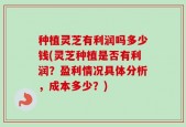 种植灵芝有利润吗多少钱(灵芝种植是否有利润？盈利情况具体分析，成本多少？)
