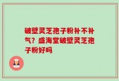 破壁灵芝孢子粉补不补气？盛海堂破壁灵芝孢子粉好吗