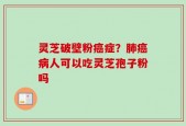 灵芝破壁粉癌症？肺癌病人可以吃灵芝孢子粉吗