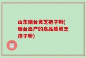 山东烟台灵芝孢子粉(烟台出产的高品质灵芝孢子粉)