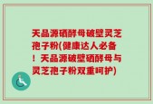 天品源硒酵母破壁灵芝孢子粉(健康达人必备！天品源破壁硒酵母与灵芝孢子粉双重呵护)