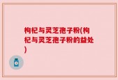 枸杞与灵芝孢子粉(枸杞与灵芝孢子粉的益处)