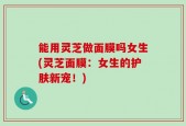 能用灵芝做面膜吗女生(灵芝面膜：女生的护肤新宠！)
