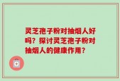 灵芝孢子粉对抽烟人好吗？探讨灵芝孢子粉对抽烟人的健康作用？