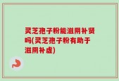 灵芝孢子粉能滋阴补贤吗(灵芝孢子粉有助于滋阴补虚)