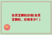 白灵芝颗粒价格(白灵芝颗粒，价格多少？)