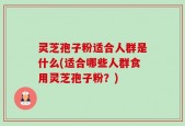 灵芝孢子粉适合人群是什么(适合哪些人群食用灵芝孢子粉？)