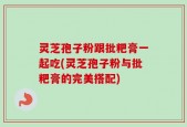 灵芝孢子粉跟批粑膏一起吃(灵芝孢子粉与批粑膏的完美搭配)