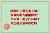 经期吃了灵芝孢子油？家里的老人刚刚做完一个手术，买了广药那个灵芝孢子油可以吃吗