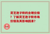灵芝孢子粉的合理价格？了解灵芝孢子粉市场价格及其影响因素？