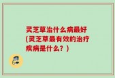 灵芝草治什么病最好 (灵芝草最有效的治疗疾病是什么？)