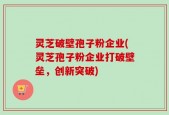 灵芝破壁孢子粉企业(灵芝孢子粉企业打破壁垒，创新突破)