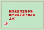国控星鲨灵芝孢子油(国产鲨灵芝孢子油正式上市)