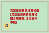 灵芝生姜黄芪红枣桂圆(灵芝生姜黄芪红枣桂圆合理搭配 让你滋补不腻)