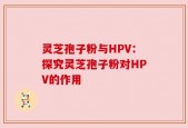 灵芝孢子粉与HPV：探究灵芝孢子粉对HPV的作用