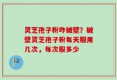 灵芝孢子粉咋破壁？破壁灵芝孢子粉每天服用几次，每次服多少