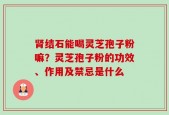肾结石能喝灵芝孢子粉嘛？灵芝孢子粉的功效、作用及禁忌是什么