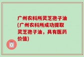 广州农科所灵芝孢子油(广州农科所成功提取灵芝孢子油，具有医药价值)