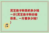 灵芝孢子粉贵的多少钱一斤(灵芝孢子粉价格昂贵，一斤要多少钱？)