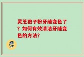 灵芝孢子粉牙缝变色了？如何有效清洁牙缝变色的方法？