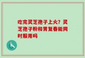 吃完灵芝孢子上火？灵芝孢子粉和胃复春能同时服用吗