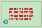 破壁灵芝孢子粉实验报告？每次吃破壁灵芝孢子粉后都有点肚子痛灵芝孢子粉不易消化吗
