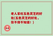 老人家吃五色灵芝的好处(五色灵芝的好处，你不得不知道！)