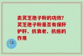 卖灵芝孢子粉的功效？灵芝孢子粉是否有保肝护肝、抗衰老、抗癌的作用