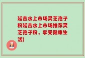 延吉水上市场灵芝孢子粉延吉水上市场推荐灵芝孢子粉，享受健康生活)