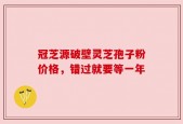 冠芝源破壁灵芝孢子粉价格，错过就要等一年
