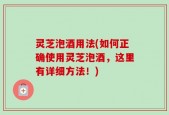灵芝泡酒用法(如何正确使用灵芝泡酒，这里有详细方法！)