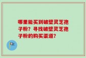哪里能买到破壁灵芝孢子粉？寻找破壁灵芝孢子粉的购买渠道？