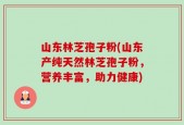 山东林芝孢子粉(山东产纯天然林芝孢子粉，营养丰富，助力健康)