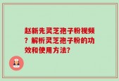 赵新先灵芝孢子粉视频？解析灵芝孢子粉的功效和使用方法？