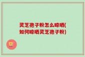 灵芝孢子粉怎么晾晒(如何晾晒灵芝孢子粉)