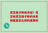 灵芝孢子粉和月经？灵芝和灵芝孢子粉的关系到底是怎么样的谁更好