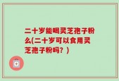 二十岁能喝灵芝孢子粉么(二十岁可以食用灵芝孢子粉吗？)