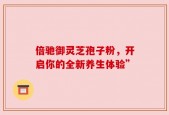 倍驰御灵芝孢子粉，开启你的全新养生体验”