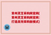 常州灵芝采购网官网(常州灵芝采购网官网：打造高效采购新模式)