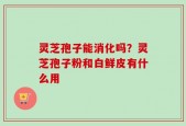 灵芝孢子能消化吗？灵芝孢子粉和白鲜皮有什么用