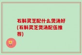 石斛灵芝配什么煲汤好(石斛灵芝煲汤配伍推荐)