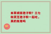 本草纲目孢子粉？三七和灵芝孢子粉一起吃，真的有用吗